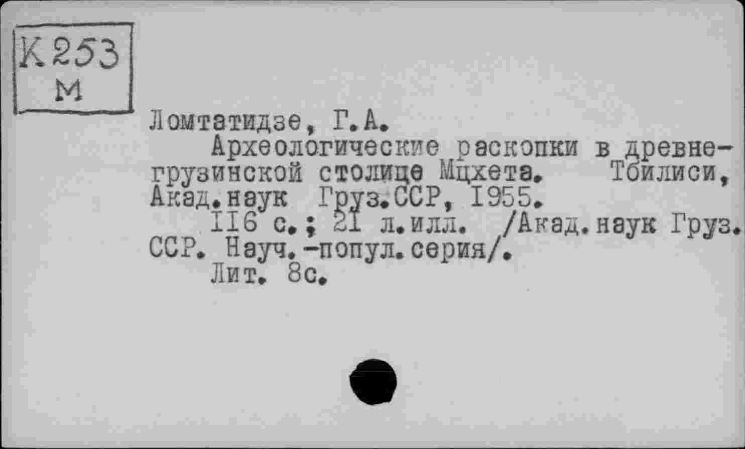 ﻿К 253
м
Ломтатидзе, Г. А.
Археологические раскопки в древнегрузинской столице Мцхета. Тбилиси, Акад, наук Груз. ССР, 1955.
116 с»; 21 л.илл. /Акад.наук Груз. ССР. Науч.-попул. серия/.
Лит. 8с.